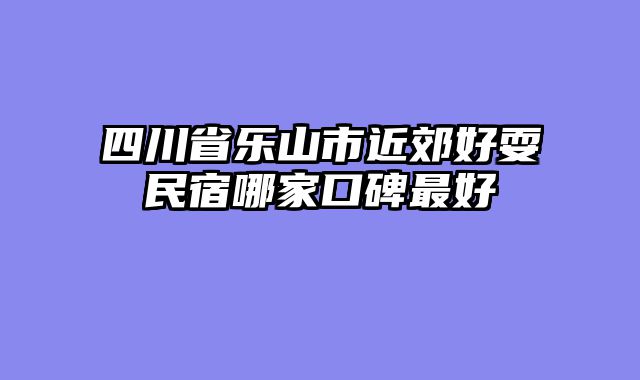 四川省乐山市近郊好耍民宿哪家口碑最好