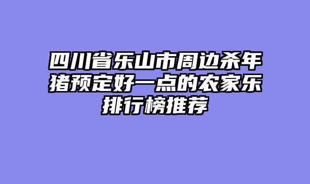 四川省乐山市周边杀年猪预定好一点的农家乐排行榜推荐