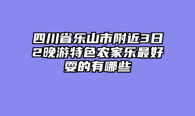 四川省乐山市附近3日2晚游特色农家乐最好耍的有哪些