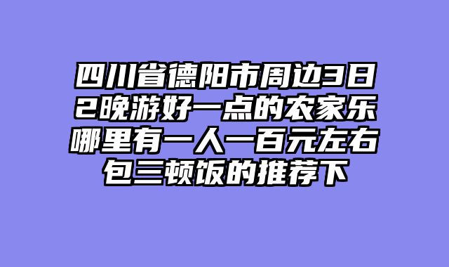 四川省德阳市周边3日2晚游好一点的农家乐哪里有一人一百元左右包三顿饭的推荐下