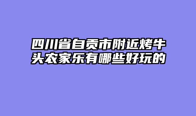 四川省自贡市附近烤牛头农家乐有哪些好玩的