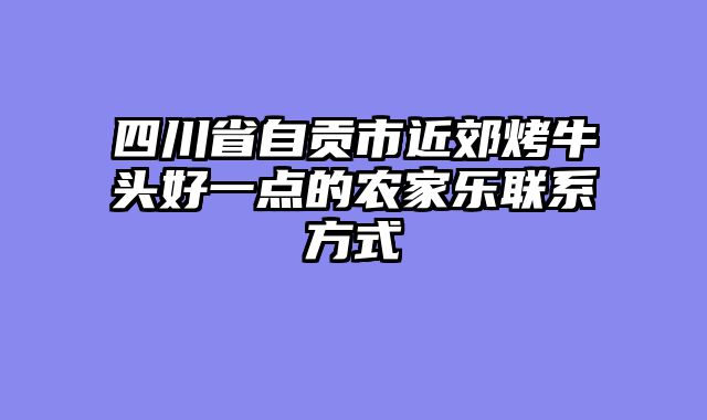 四川省自贡市近郊烤牛头好一点的农家乐联系方式