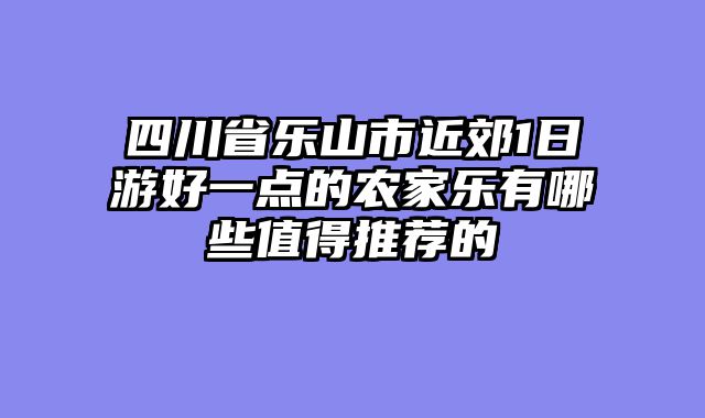 四川省乐山市近郊1日游好一点的农家乐有哪些值得推荐的