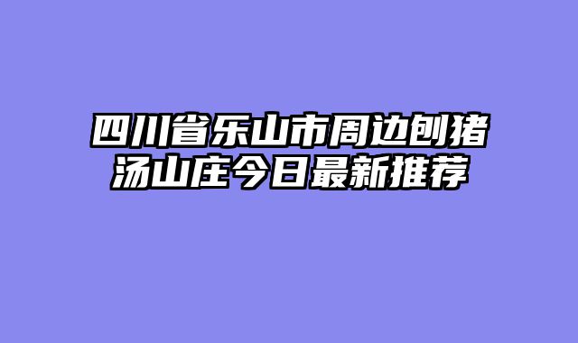 四川省乐山市周边刨猪汤山庄今日最新推荐
