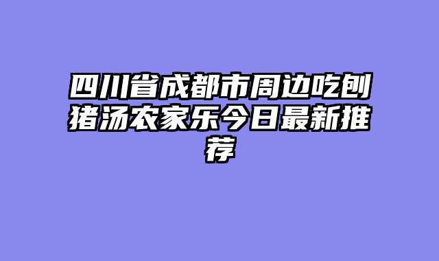 四川省成都市周边吃刨猪汤农家乐今日最新推荐