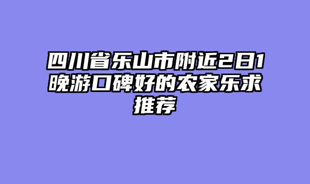 四川省乐山市附近2日1晚游口碑好的农家乐求推荐