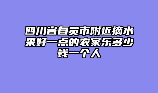 四川省自贡市附近摘水果好一点的农家乐多少钱一个人