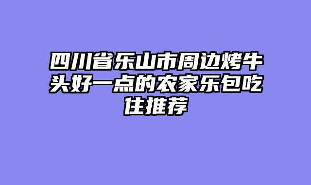 四川省乐山市周边烤牛头好一点的农家乐包吃住推荐