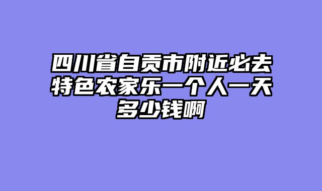 四川省自贡市附近必去特色农家乐一个人一天多少钱啊
