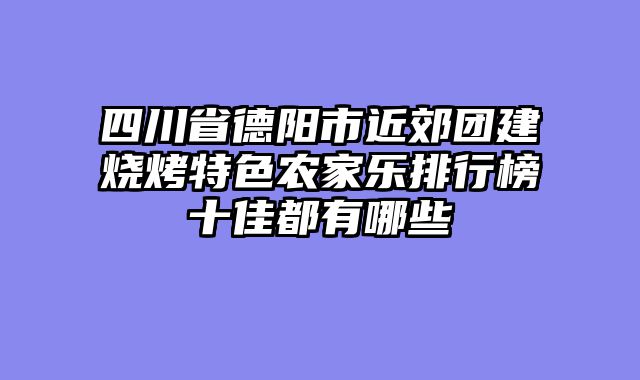 四川省德阳市近郊团建烧烤特色农家乐排行榜十佳都有哪些