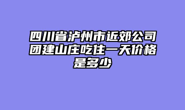 四川省泸州市近郊公司团建山庄吃住一天价格是多少