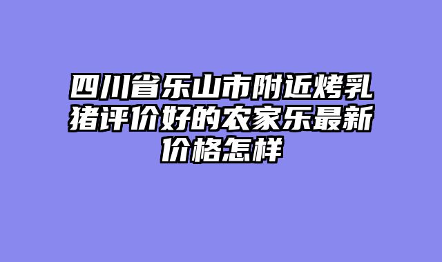 四川省乐山市附近烤乳猪评价好的农家乐最新价格怎样