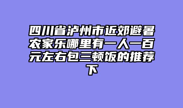 四川省泸州市近郊避暑农家乐哪里有一人一百元左右包三顿饭的推荐下