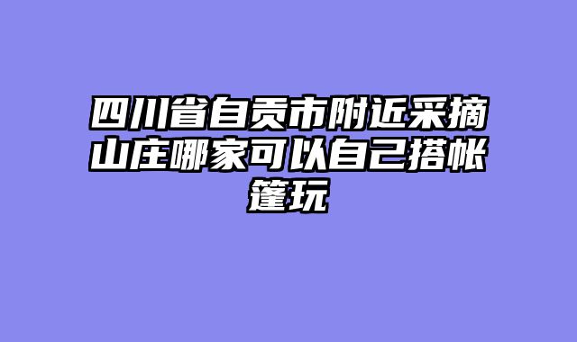 四川省自贡市附近采摘山庄哪家可以自己搭帐篷玩