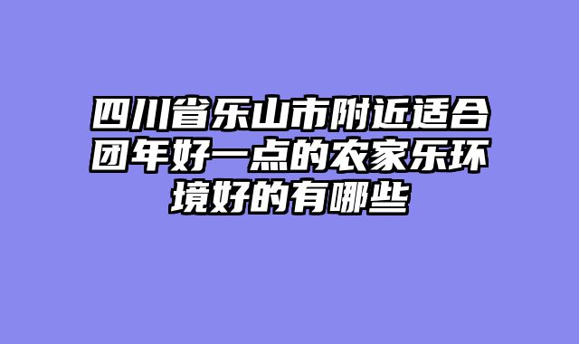 四川省乐山市附近适合团年好一点的农家乐环境好的有哪些