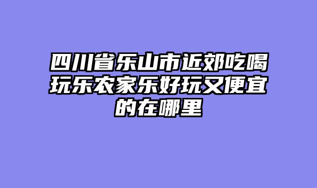 四川省乐山市近郊吃喝玩乐农家乐好玩又便宜的在哪里