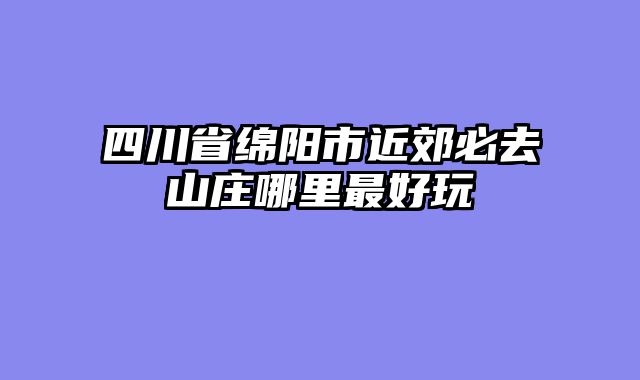 四川省绵阳市近郊必去山庄哪里最好玩