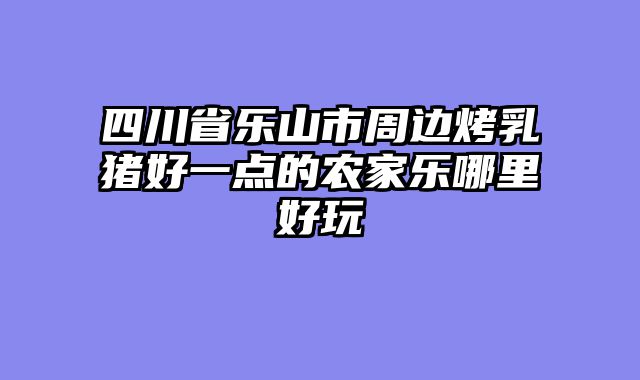 四川省乐山市周边烤乳猪好一点的农家乐哪里好玩