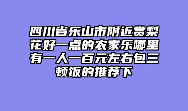 四川省乐山市附近赏梨花好一点的农家乐哪里有一人一百元左右包三顿饭的推荐下