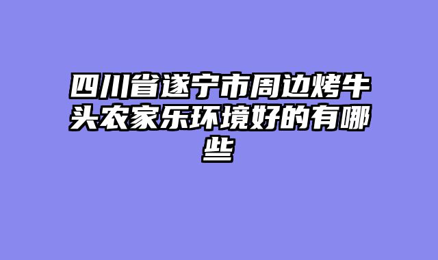 四川省遂宁市周边烤牛头农家乐环境好的有哪些