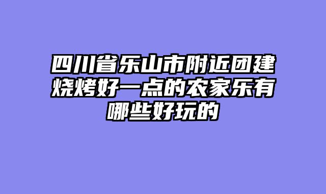 四川省乐山市附近团建烧烤好一点的农家乐有哪些好玩的