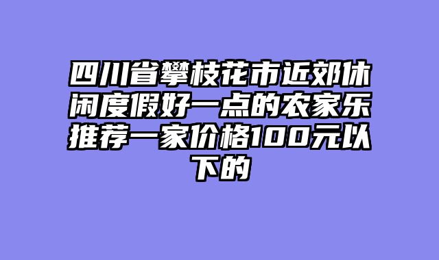 四川省攀枝花市近郊休闲度假好一点的农家乐推荐一家价格100元以下的