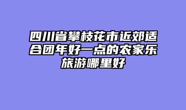 四川省攀枝花市近郊适合团年好一点的农家乐旅游哪里好