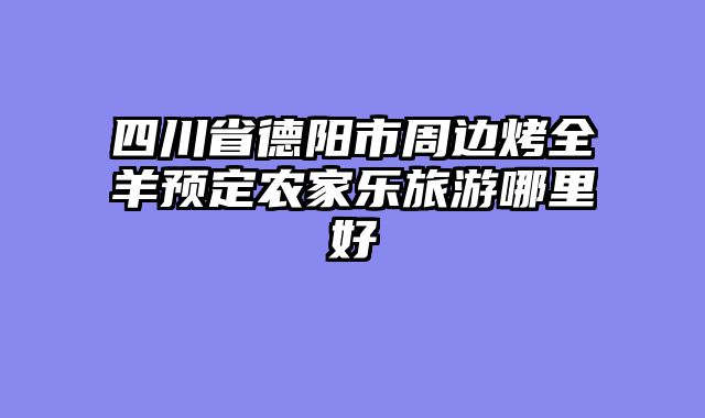 四川省德阳市周边烤全羊预定农家乐旅游哪里好