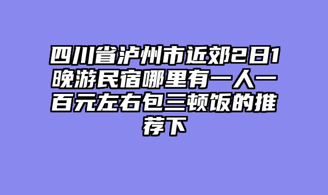 四川省泸州市近郊2日1晚游民宿哪里有一人一百元左右包三顿饭的推荐下