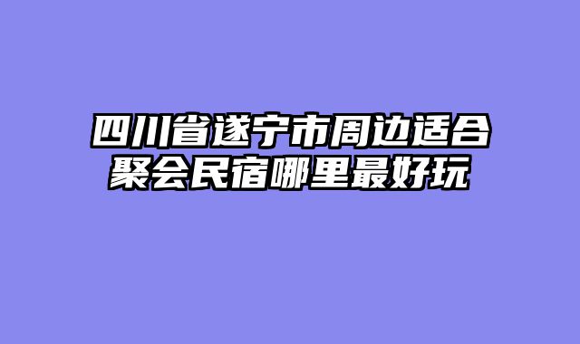 四川省遂宁市周边适合聚会民宿哪里最好玩