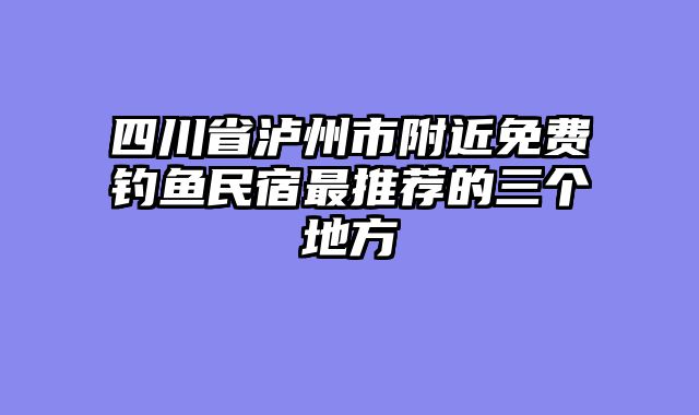 四川省泸州市附近免费钓鱼民宿最推荐的三个地方
