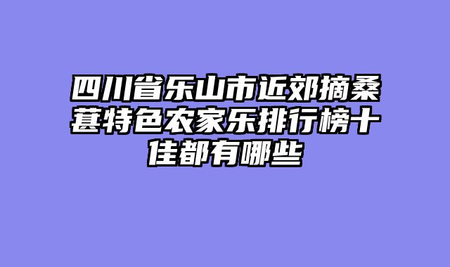 四川省乐山市近郊摘桑葚特色农家乐排行榜十佳都有哪些