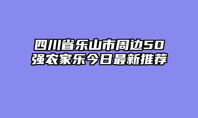 四川省乐山市周边50强农家乐今日最新推荐