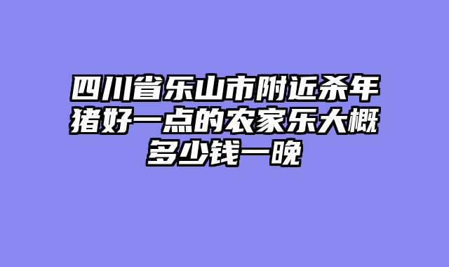 四川省乐山市附近杀年猪好一点的农家乐大概多少钱一晚