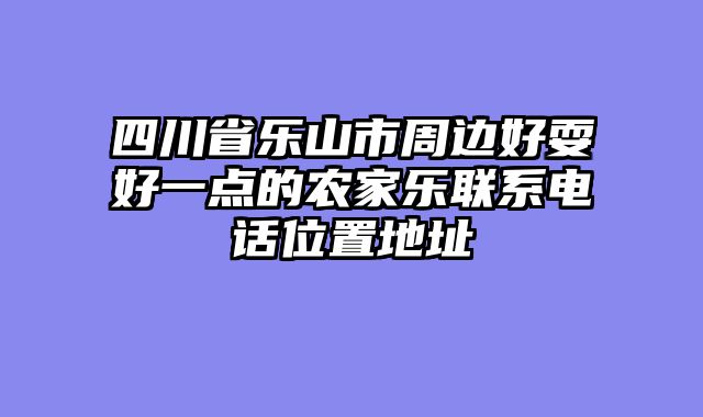 四川省乐山市周边好耍好一点的农家乐联系电话位置地址