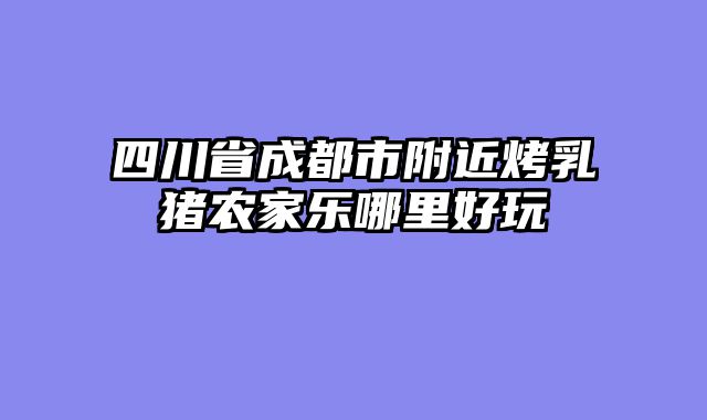 四川省成都市附近烤乳猪农家乐哪里好玩