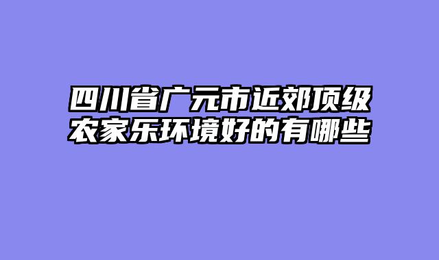四川省广元市近郊顶级农家乐环境好的有哪些