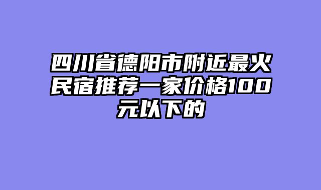 四川省德阳市附近最火民宿推荐一家价格100元以下的