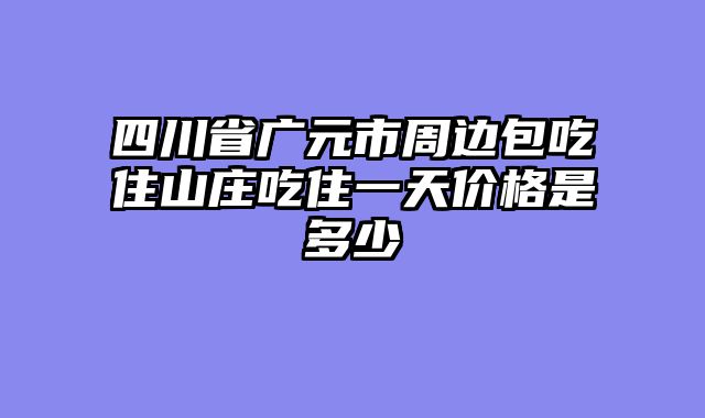 四川省广元市周边包吃住山庄吃住一天价格是多少