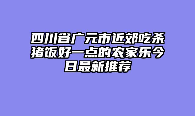 四川省广元市近郊吃杀猪饭好一点的农家乐今日最新推荐