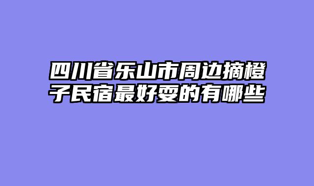 四川省乐山市周边摘橙子民宿最好耍的有哪些