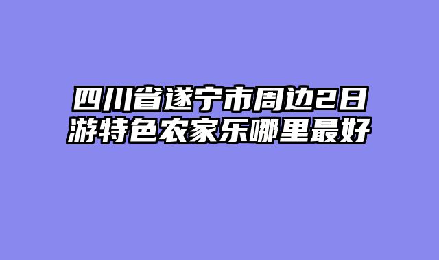 四川省遂宁市周边2日游特色农家乐哪里最好