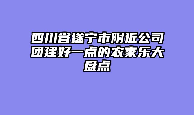 四川省遂宁市附近公司团建好一点的农家乐大盘点