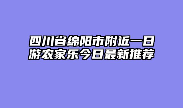 四川省绵阳市附近一日游农家乐今日最新推荐