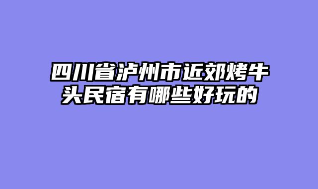 四川省泸州市近郊烤牛头民宿有哪些好玩的