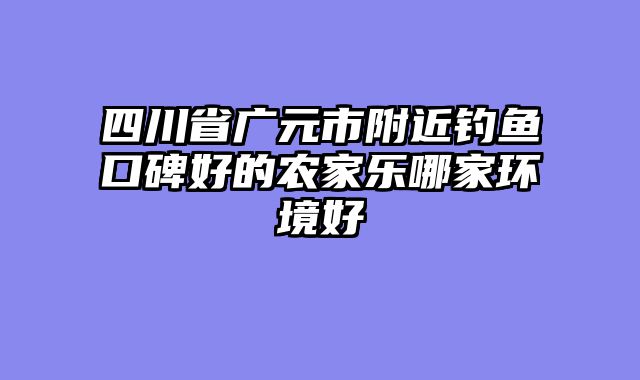 四川省广元市附近钓鱼口碑好的农家乐哪家环境好