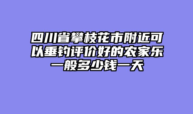 四川省攀枝花市附近可以垂钓评价好的农家乐一般多少钱一天