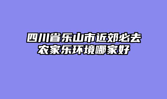 四川省乐山市近郊必去农家乐环境哪家好