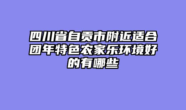四川省自贡市附近适合团年特色农家乐环境好的有哪些