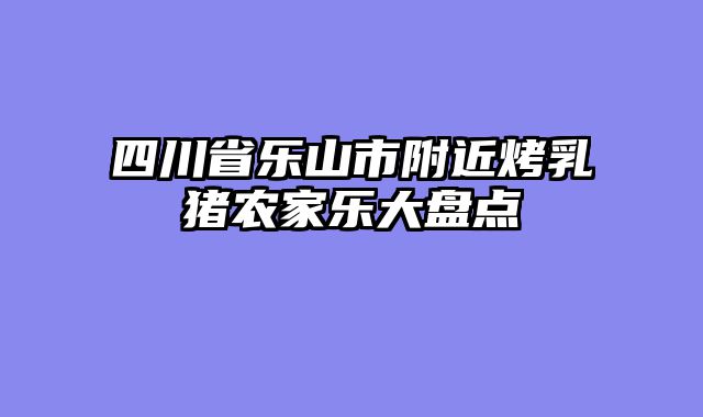 四川省乐山市附近烤乳猪农家乐大盘点